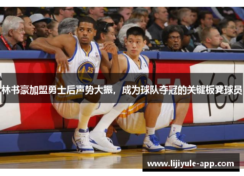林书豪加盟勇士后声势大振，成为球队夺冠的关键板凳球员